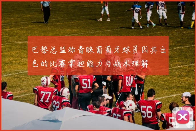 巴黎总监称青睐葡萄牙球员因其出色的比赛掌控能力与战术理解