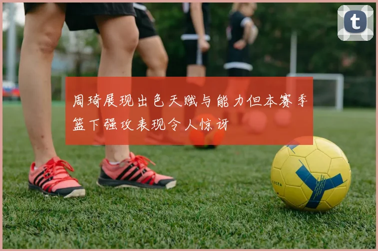 周琦展现出色天赋与能力但本赛季篮下强攻表现令人惊讶