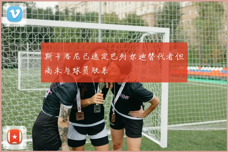 斯卡洛尼已选定巴列尔迪替代者但尚未与球员联系