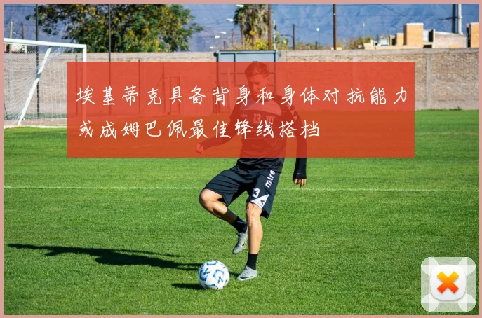 埃基蒂克具备背身和身体对抗能力或成姆巴佩最佳锋线搭档