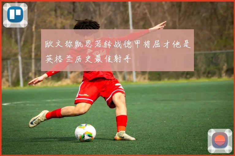 欧文称凯恩若转战德甲将屈才他是英格兰历史最佳射手