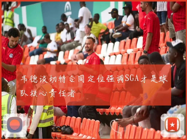 韦德谈切特合同定位强调SGA才是球队核心责任者