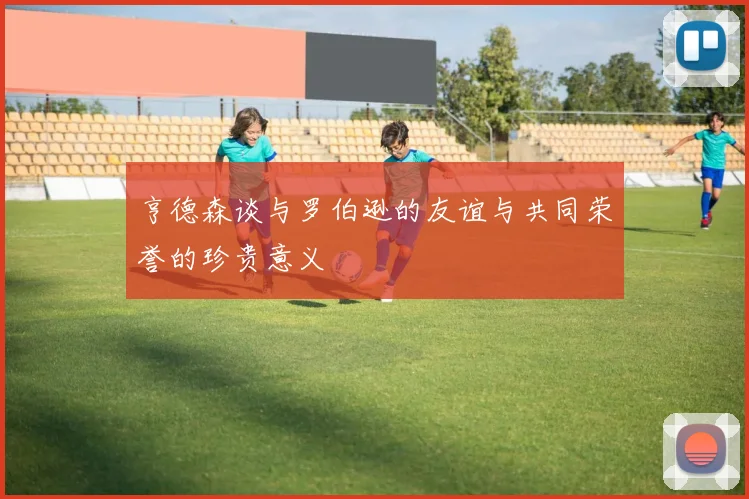 亨德森谈与罗伯逊的友谊与共同荣誉的珍贵意义