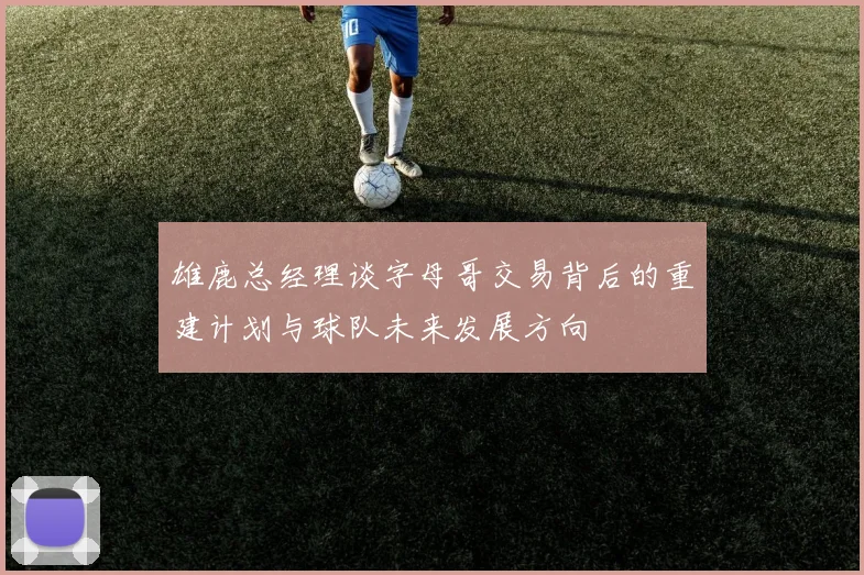 雄鹿总经理谈字母哥交易背后的重建计划与球队未来发展方向
