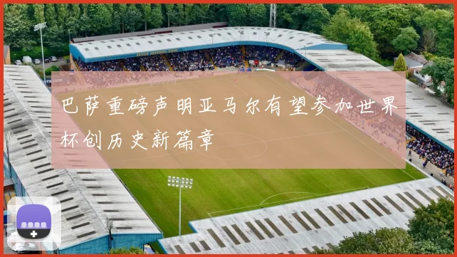 巴萨重磅声明亚马尔有望参加世界杯创历史新篇章