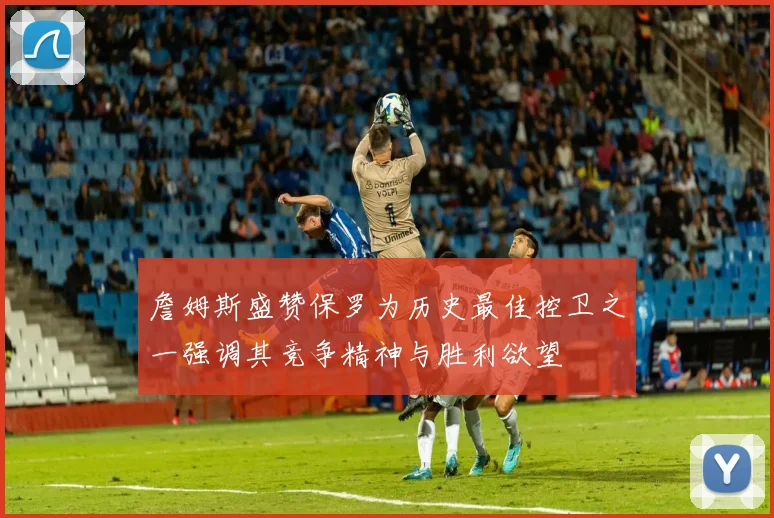 詹姆斯盛赞保罗为历史最佳控卫之一强调其竞争精神与胜利欲望