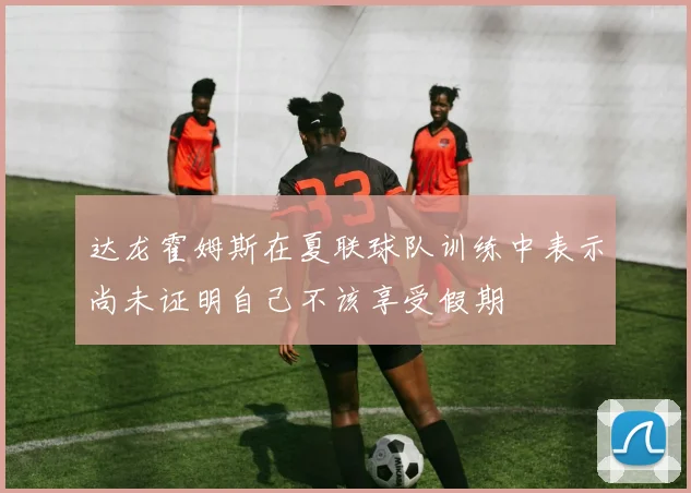 达龙霍姆斯在夏联球队训练中表示尚未证明自己不该享受假期