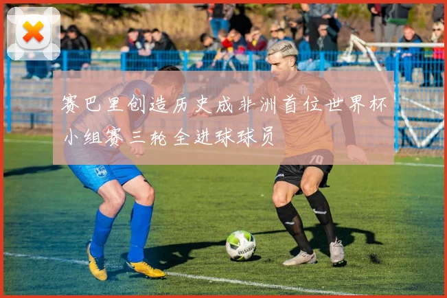 赛巴里创造历史成非洲首位世界杯小组赛三轮全进球球员