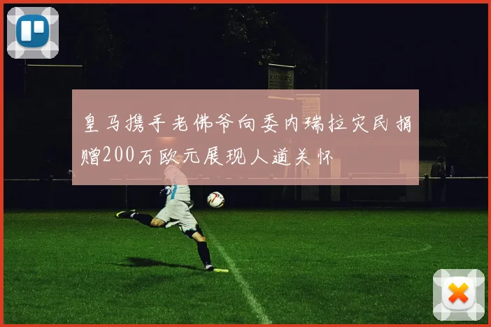皇马携手老佛爷向委内瑞拉灾民捐赠200万欧元展现人道关怀