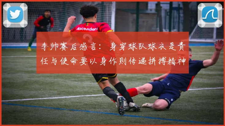 李帅赛后感言：身穿球队球衣是责任与使命要以身作则传递拼搏精神