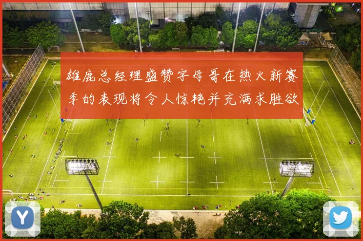 雄鹿总经理盛赞字母哥在热火新赛季的表现将令人惊艳并充满求胜欲
