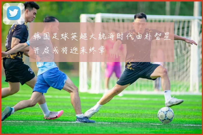 韩国足球英超大航海时代由朴智星开启或将迎来终章