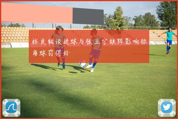 林良铭谈进球与张玉宁缺阵影响称角球罚得好