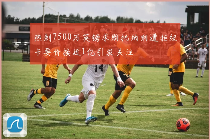 热刺7500万英镑求购托纳利遭拒纽卡要价接近1亿引发关注