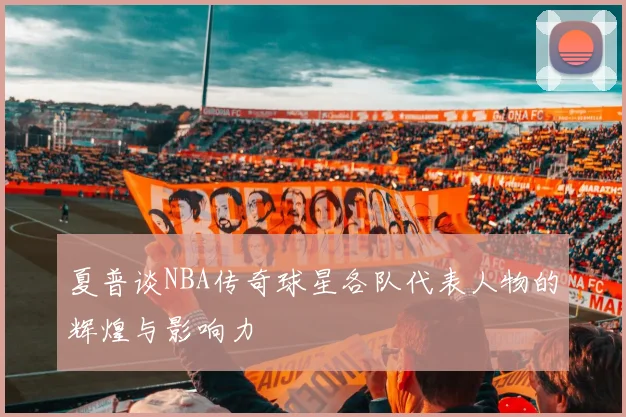 夏普谈NBA传奇球星各队代表人物的辉煌与影响力