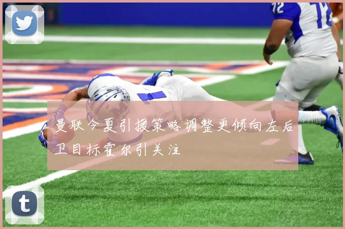 曼联今夏引援策略调整更倾向左后卫目标霍尔引关注
