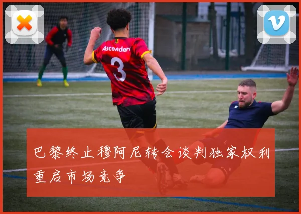 巴黎终止穆阿尼转会谈判独家权利重启市场竞争