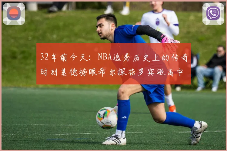 32年前今天：NBA选秀历史上的传奇时刻基德榜眼希尔探花罗宾逊高中状元回顾