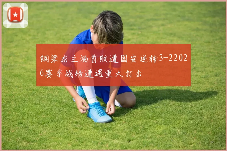 铜梁龙主场首败遭国安逆转3-22026赛季战绩遭遇重大打击