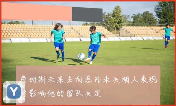 詹姆斯未来去向悬而未决湖人表现将影响他的留队决定