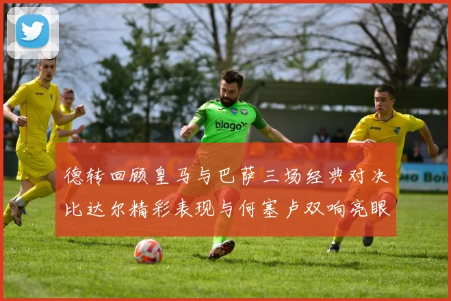 德转回顾皇马与巴萨三场经典对决比达尔精彩表现与何塞卢双响亮眼